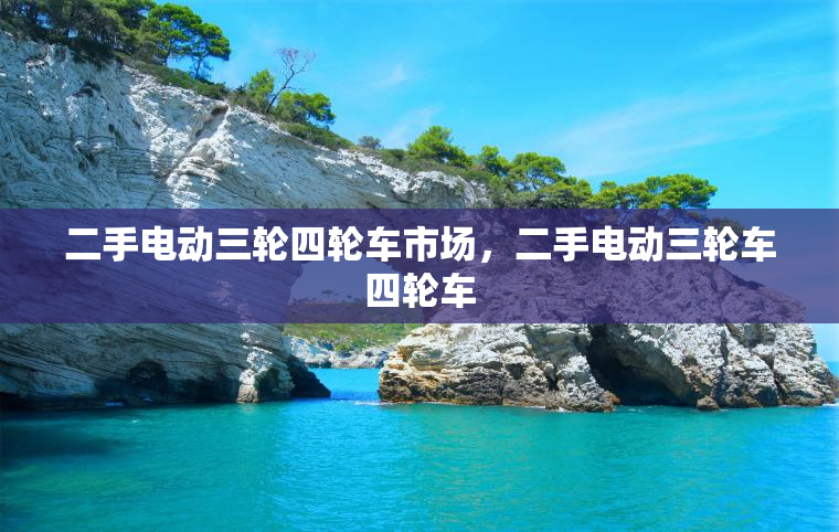 二手电动三轮四轮车市场，二手电动三轮车四轮车