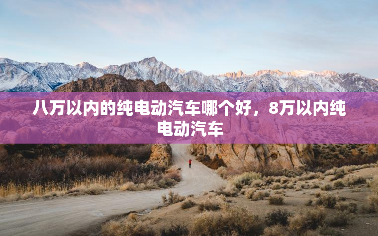 八万以内的纯电动汽车哪个好，8万以内纯电动汽车