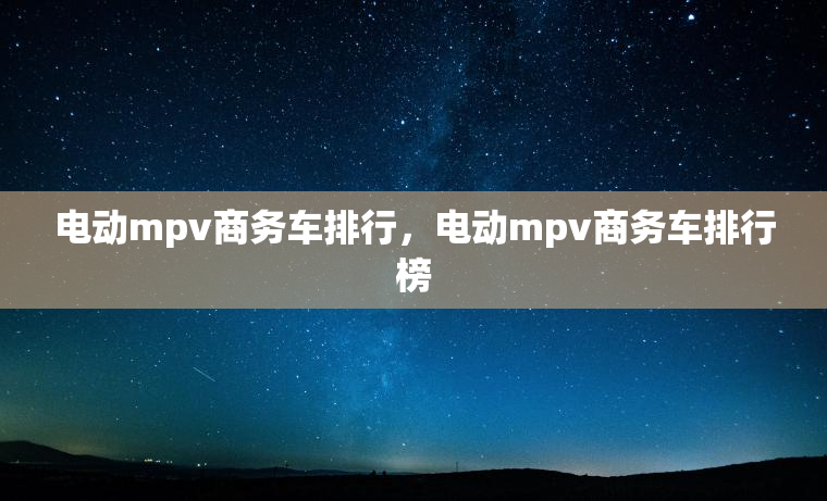 电动mpv商务车排行，电动mpv商务车排行榜