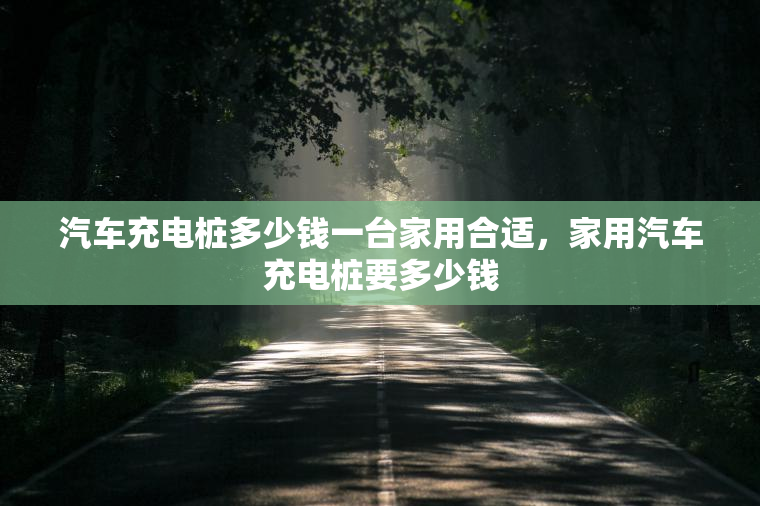 汽车充电桩多少钱一台家用合适，家用汽车充电桩要多少钱