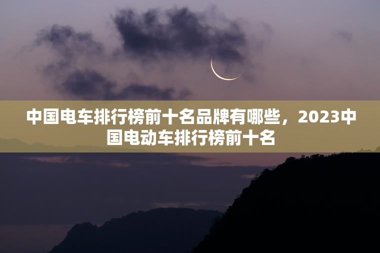 中国电车排行榜前十名品牌有哪些，2023中国电动车排行榜前十名