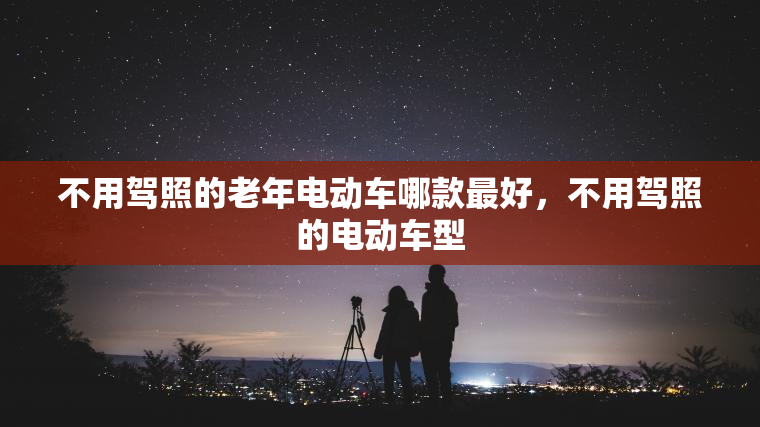 不用驾照的老年电动车哪款最好，不用驾照的电动车型