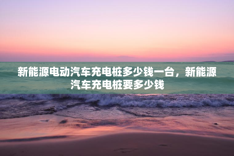 新能源电动汽车充电桩多少钱一台，新能源汽车充电桩要多少钱
