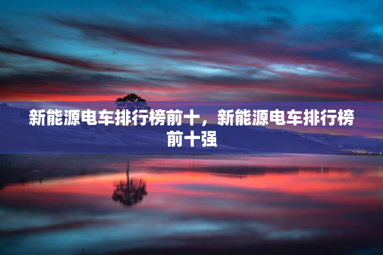 新能源电车排行榜前十，新能源电车排行榜前十强