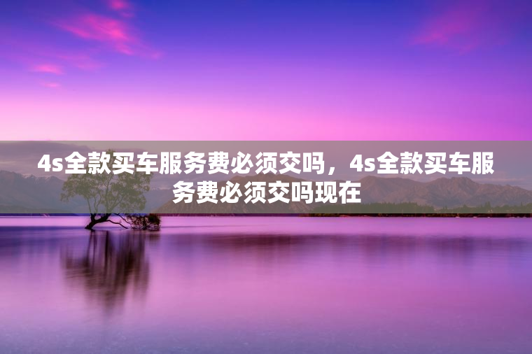 4s全款买车服务费必须交吗，4s全款买车服务费必须交吗现在