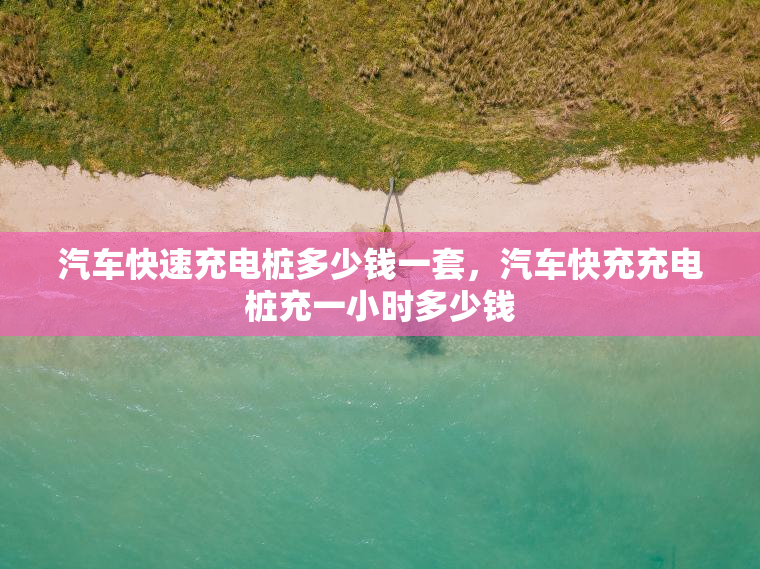 汽车快速充电桩多少钱一套，汽车快充充电桩充一小时多少钱
