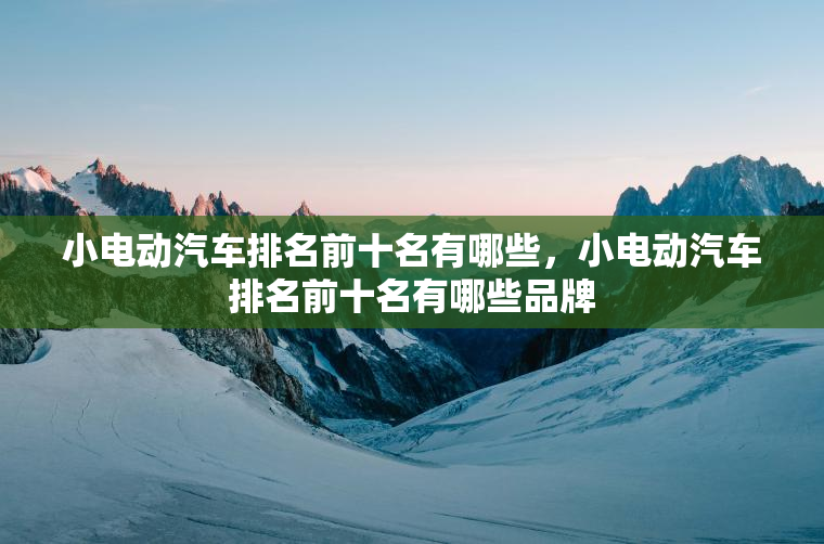 小电动汽车排名前十名有哪些,小电动汽车排名前十名有哪些品牌 小电动汽车排名前十名有哪些,小电动汽车排名前十名有哪些品牌