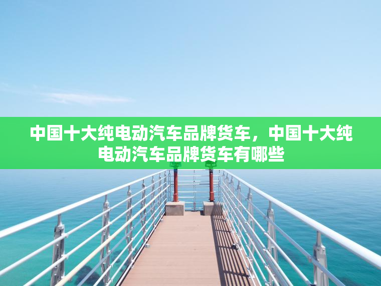 中国十大纯电动汽车品牌货车，中国十大纯电动汽车品牌货车有哪些