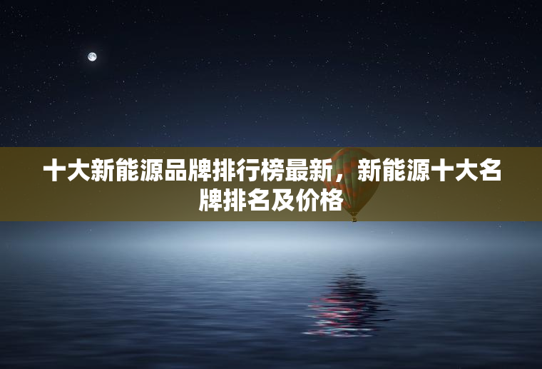 十大新能源品牌排行榜最新，新能源十大名牌排名及价格