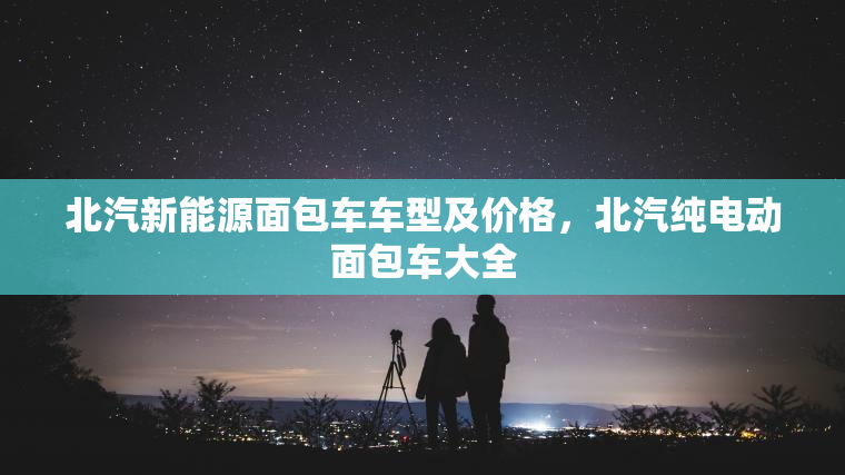北汽新能源面包车车型及价格，北汽纯电动面包车大全