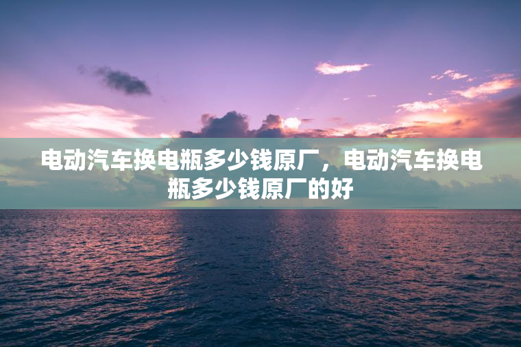 电动汽车换电瓶多少钱原厂，电动汽车换电瓶多少钱原厂的好