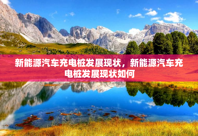 新能源汽车充电桩发展现状，新能源汽车充电桩发展现状如何