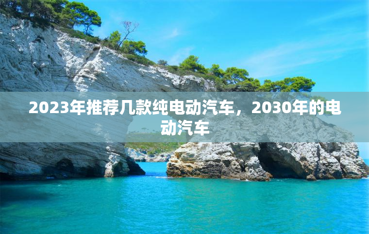 2023年推荐几款纯电动汽车,2030年的电动汽车 2023年推荐几款纯电动汽车,2030年的电动汽车