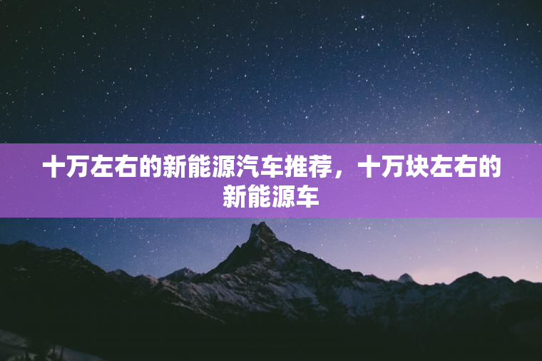 十万左右的新能源汽车推荐,十万块左右的新能源车 十万左右的新能源汽车推荐,十万块左右的新能源车