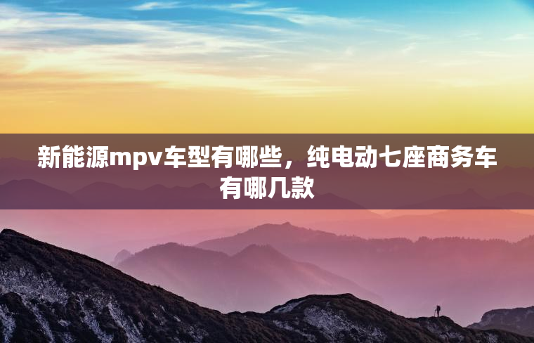 新能源mpv车型有哪些,纯电动七座商务车有哪几款 新能源mpv车型有哪些,纯电动七座商务车有哪几款