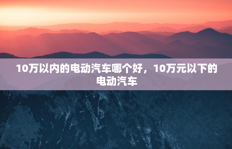 10万以内的电动汽车哪个好，10万元以下的电动汽车