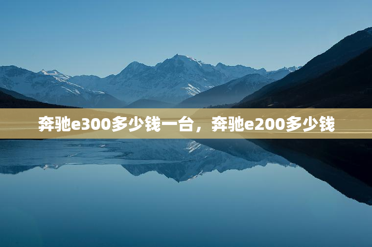 奔驰e300多少钱一台，奔驰e200多少钱