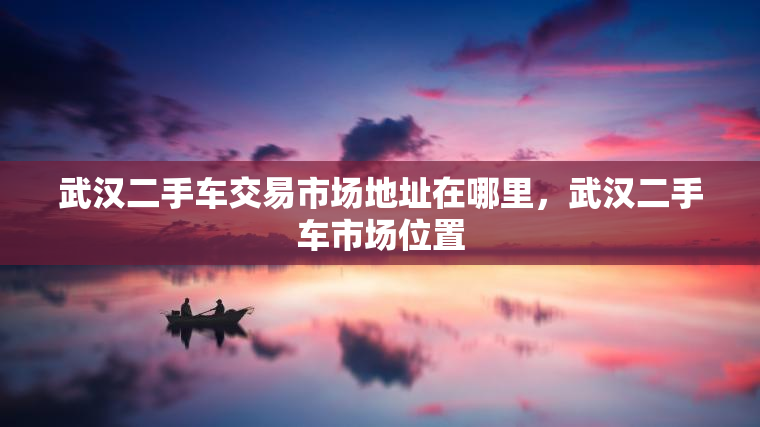 武汉二手车交易市场地址在哪里，武汉二手车市场位置