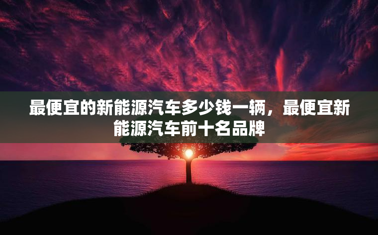 最便宜的新能源汽车多少钱一辆,最便宜新能源汽车前十名品牌 最便宜的新能源汽车多少钱一辆,最便宜新能源汽车前十名品牌