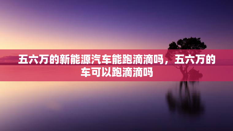 五六万的新能源汽车能跑滴滴吗，五六万的车可以跑滴滴吗