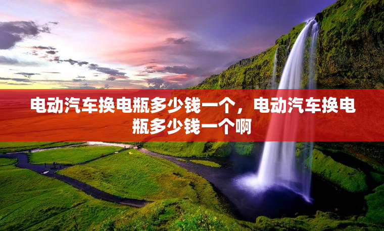电动汽车换电瓶多少钱一个，电动汽车换电瓶多少钱一个啊