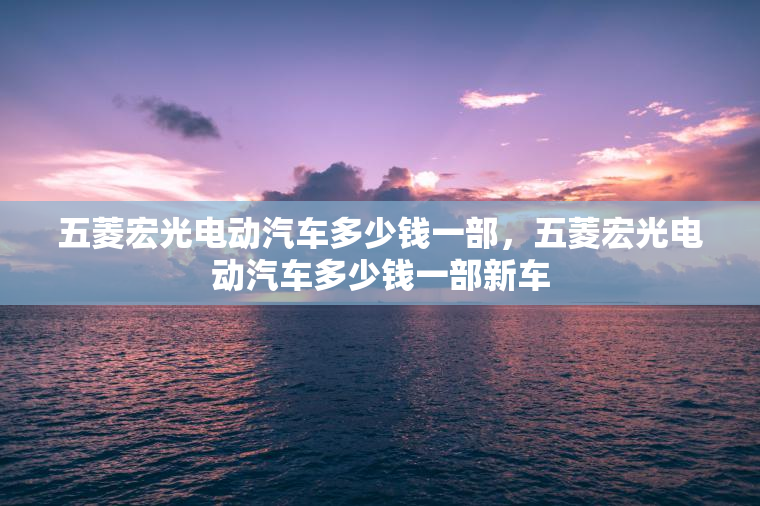 五菱宏光电动汽车多少钱一部，五菱宏光电动汽车多少钱一部新车