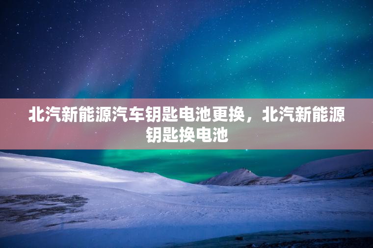 北汽新能源汽车钥匙电池更换，北汽新能源钥匙换电池