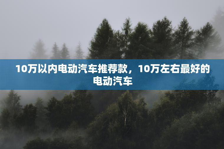 10万以内电动汽车推荐款，10万左右最好的电动汽车