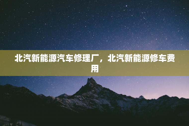 北汽新能源汽车修理厂,北汽新能源修车费用 北汽新能源汽车修理厂,北汽新能源修车费用