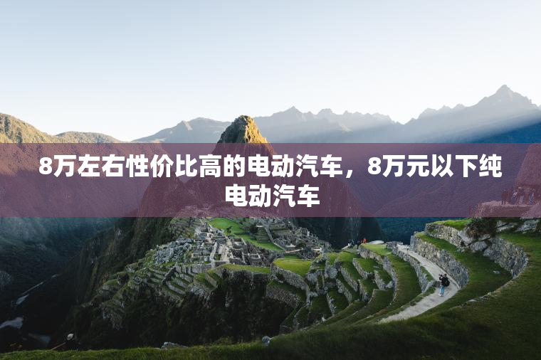 8万左右性价比高的电动汽车,8万元以下纯电动汽车 8万左右性价比高的电动汽车,8万元以下纯电动汽车
