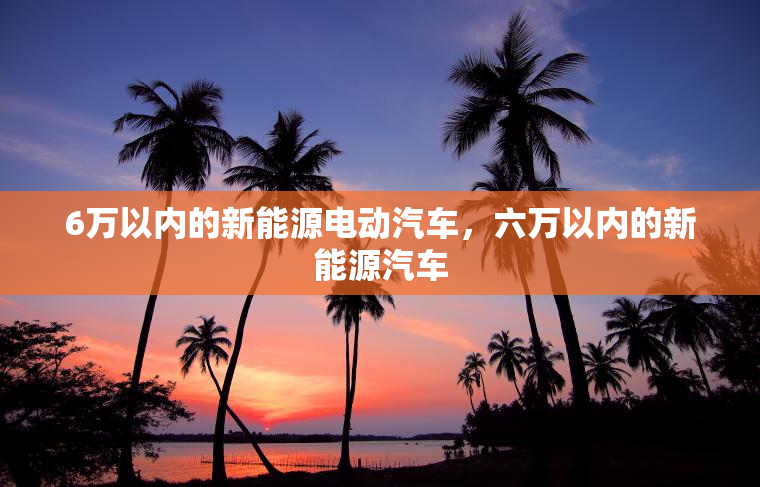 6万以内的新能源电动汽车,六万以内的新能源汽车 6万以内的新能源电动汽车,六万以内的新能源汽车