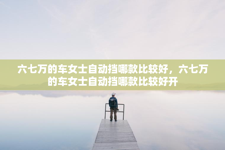 六七万的车女士自动挡哪款比较好，六七万的车女士自动挡哪款比较好开