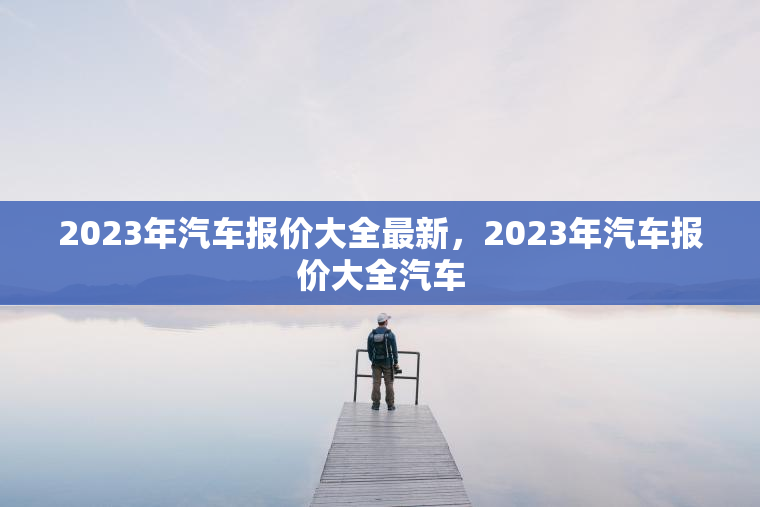2023年汽车报价大全最新,2023年汽车报价大全汽车 2023年汽车报价大全最新,2023年汽车报价大全汽车