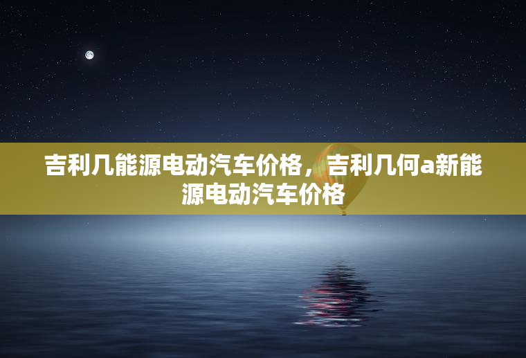 吉利几能源电动汽车价格,吉利几何a新能源电动汽车价格 吉利几能源电动汽车价格,吉利几何a新能源电动汽车价格