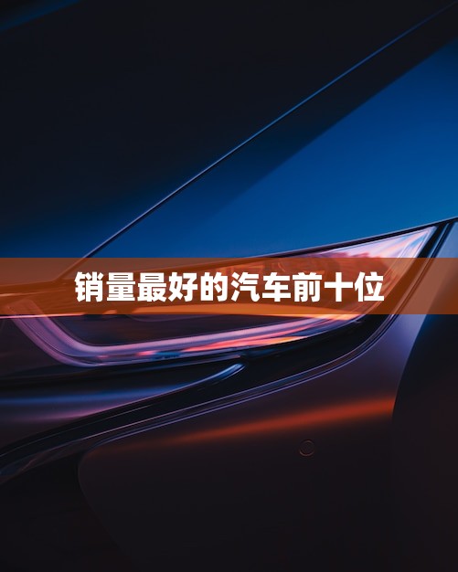 销量最好的汽车前十位,榜上有名的都是谁? 销量最好的汽车前十位,榜上有名的都是谁?