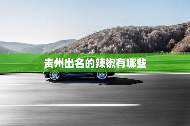 贵州出名的辣椒有哪些？探寻贵州辣椒文化的精髓！(2023推荐)