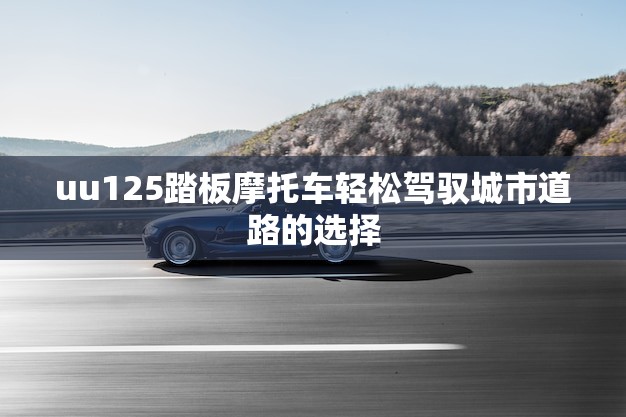 uu125踏板摩托车轻松驾驭城市道路的选择！(今日推荐)