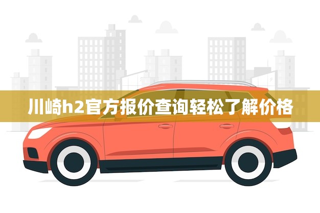 川崎h2官方报价查询轻松了解价格！(限时优惠)