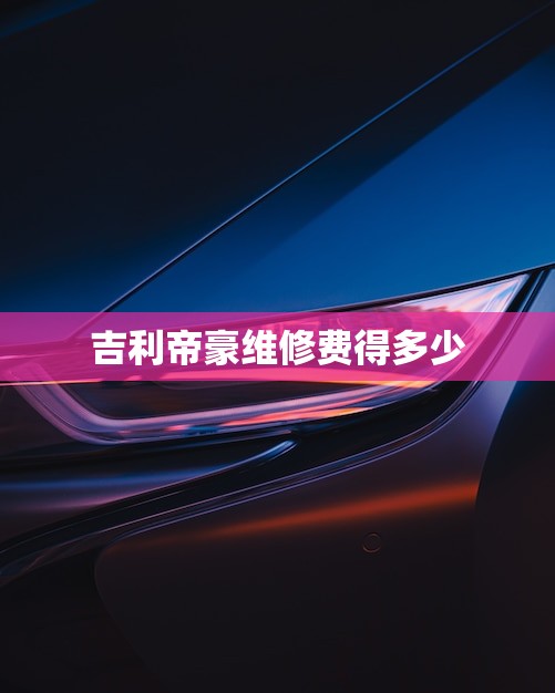 吉利帝豪维修费得多少(2023价格介绍)