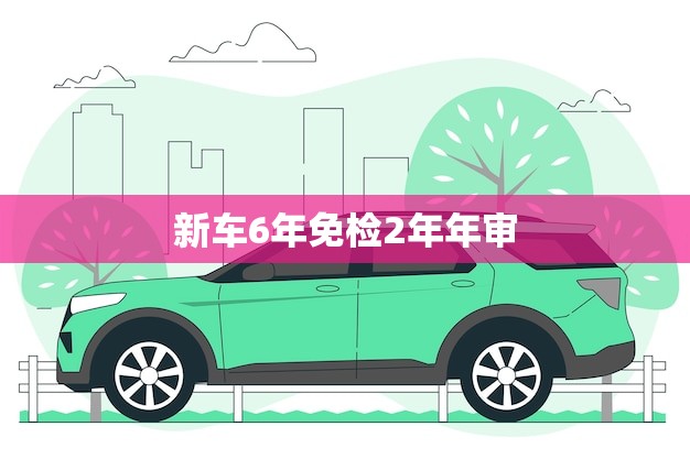 新车6年免检2年年审(轻松省钱安全出行)