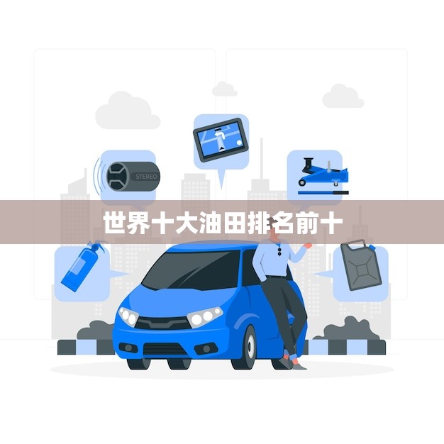 世界十大油田排名前十(介绍全球最富油气资源的热门产区)