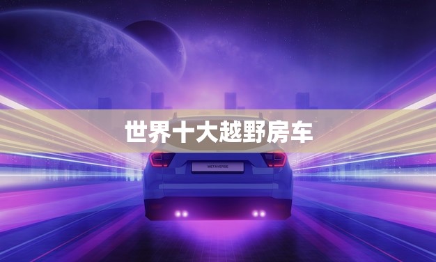 世界十大越野房车(探秘穿越荒野的豪华之选)