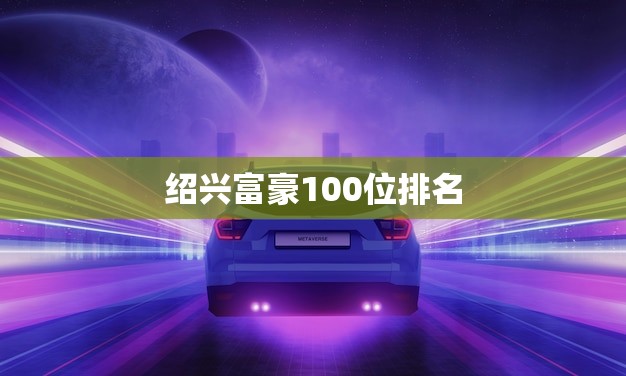 绍兴富豪100位排名(揭晓谁是绍兴最富有的人)
