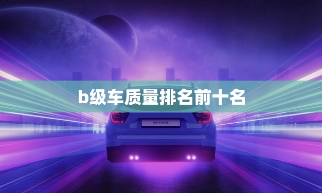 b级车质量排名前十名(哪些车型表现)