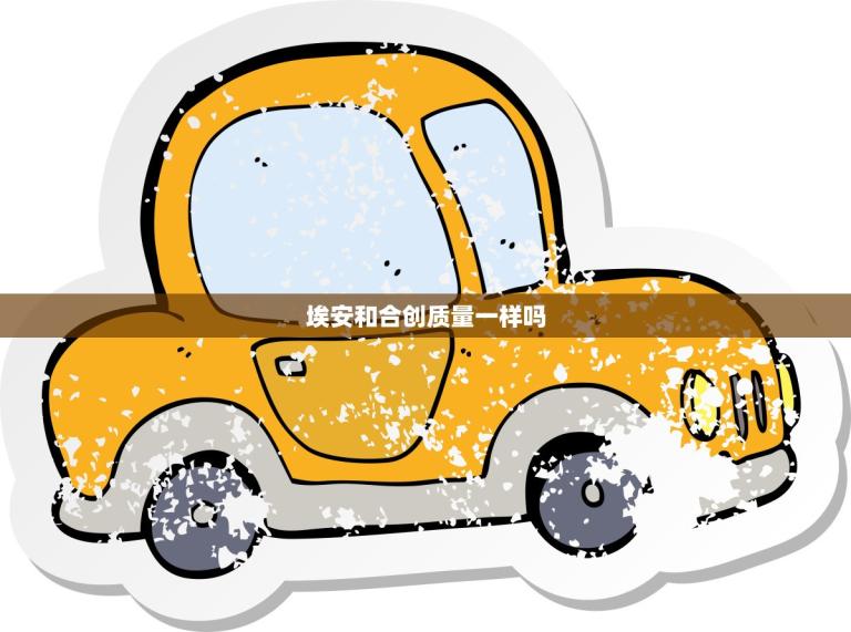 埃安和合创质量一样吗(比较两家公司的产品质量)