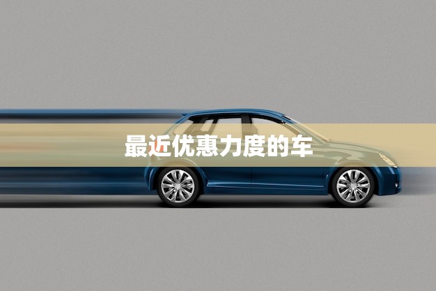 最近优惠力度的车(抢购热潮限时特惠赶紧抢购)