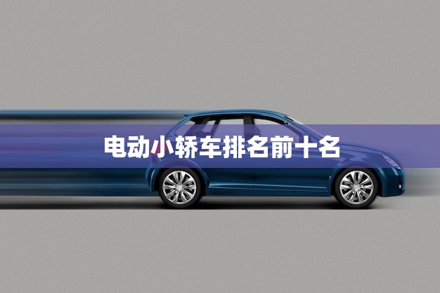 电动小轿车排名前十名(榜单出炉你的车上榜了吗)