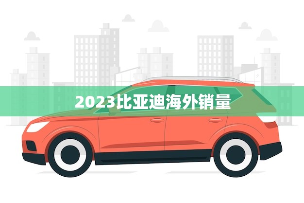 2023比亚迪海外销量(预计突破历史记录)