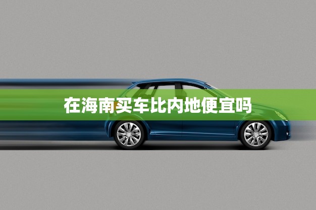 在海南买车比内地便宜吗(海南车市价格分析)
