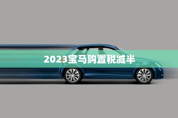 2023宝马购置税减半(享受豪车优惠省钱又省心)